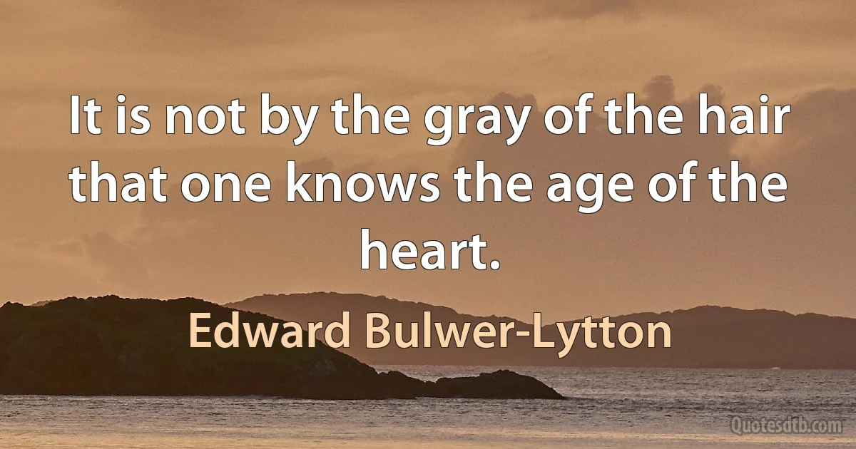 It is not by the gray of the hair that one knows the age of the heart. (Edward Bulwer-Lytton)