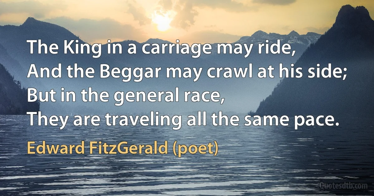 The King in a carriage may ride,
And the Beggar may crawl at his side;
But in the general race,
They are traveling all the same pace. (Edward FitzGerald (poet))