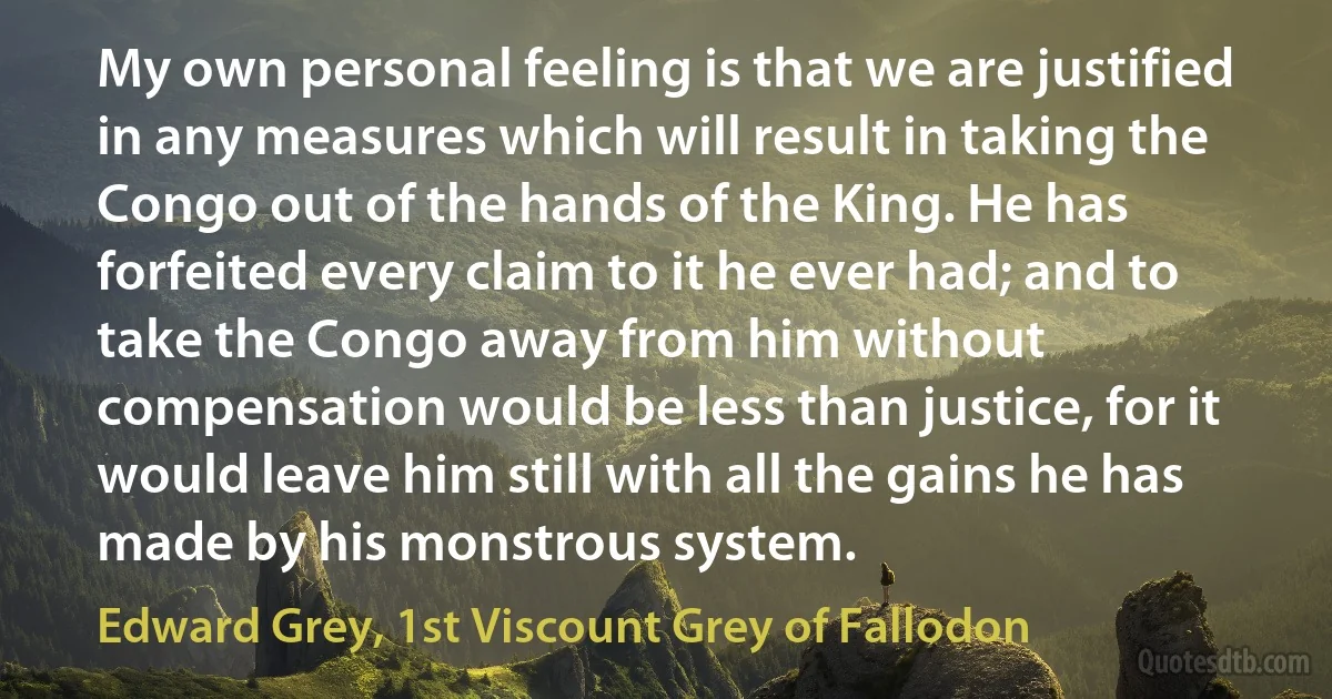 My own personal feeling is that we are justified in any measures which will result in taking the Congo out of the hands of the King. He has forfeited every claim to it he ever had; and to take the Congo away from him without compensation would be less than justice, for it would leave him still with all the gains he has made by his monstrous system. (Edward Grey, 1st Viscount Grey of Fallodon)