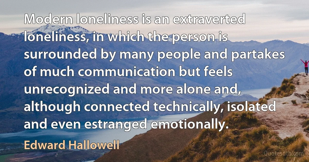 Modern loneliness is an extraverted loneliness, in which the person is surrounded by many people and partakes of much communication but feels unrecognized and more alone and, although connected technically, isolated and even estranged emotionally. (Edward Hallowell)