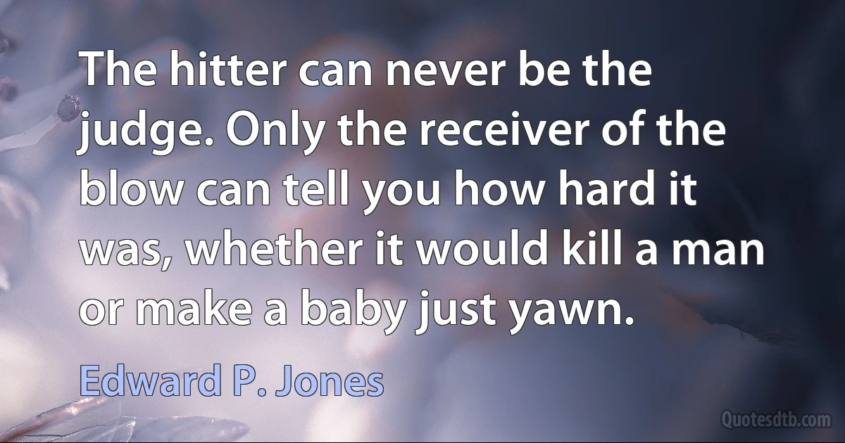 The hitter can never be the judge. Only the receiver of the blow can tell you how hard it was, whether it would kill a man or make a baby just yawn. (Edward P. Jones)