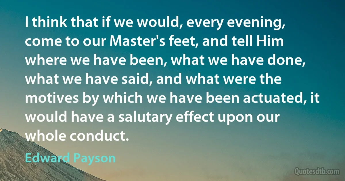 I think that if we would, every evening, come to our Master's feet, and tell Him where we have been, what we have done, what we have said, and what were the motives by which we have been actuated, it would have a salutary effect upon our whole conduct. (Edward Payson)