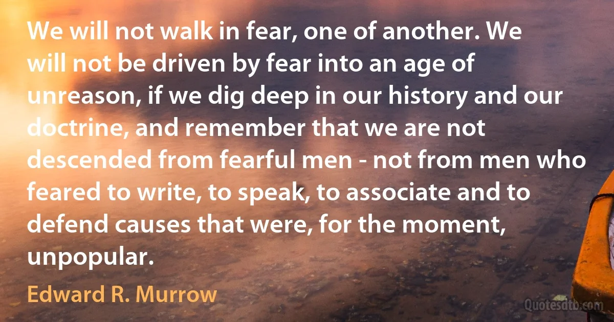 We will not walk in fear, one of another. We will not be driven by fear into an age of unreason, if we dig deep in our history and our doctrine, and remember that we are not descended from fearful men - not from men who feared to write, to speak, to associate and to defend causes that were, for the moment, unpopular. (Edward R. Murrow)