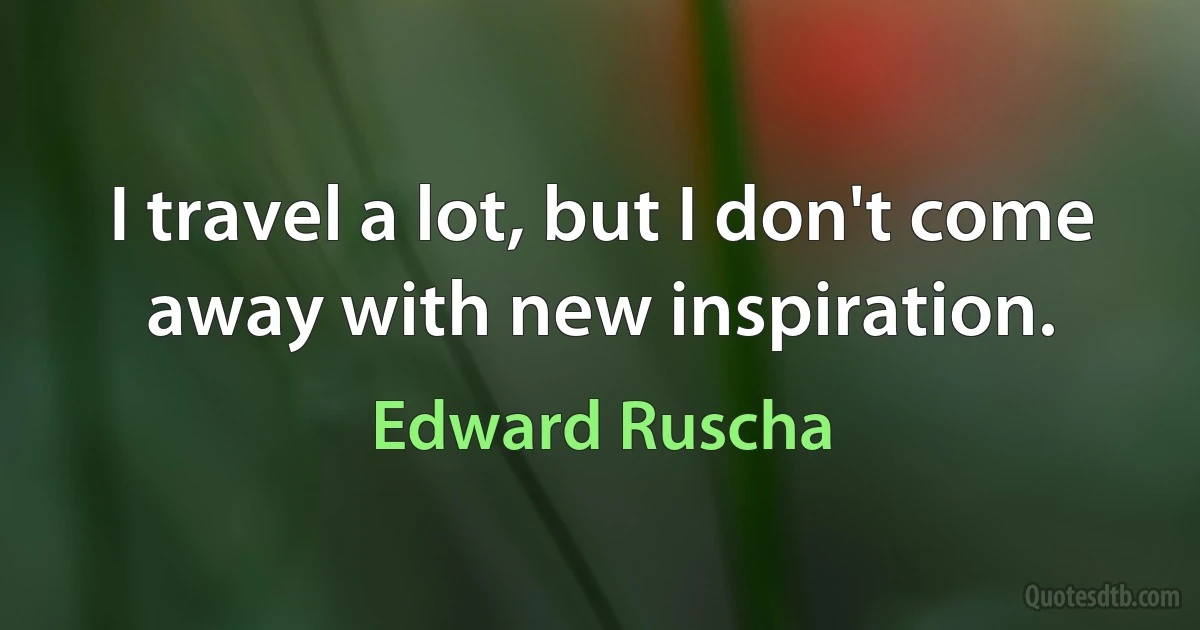 I travel a lot, but I don't come away with new inspiration. (Edward Ruscha)