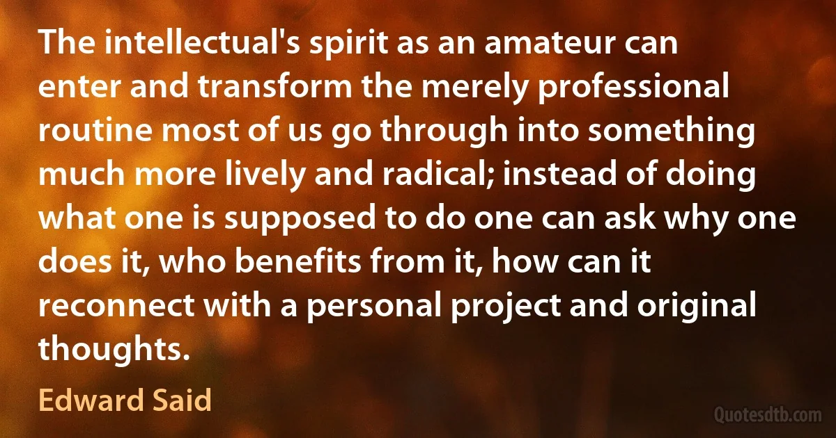 The intellectual's spirit as an amateur can enter and transform the merely professional routine most of us go through into something much more lively and radical; instead of doing what one is supposed to do one can ask why one does it, who benefits from it, how can it reconnect with a personal project and original thoughts. (Edward Said)