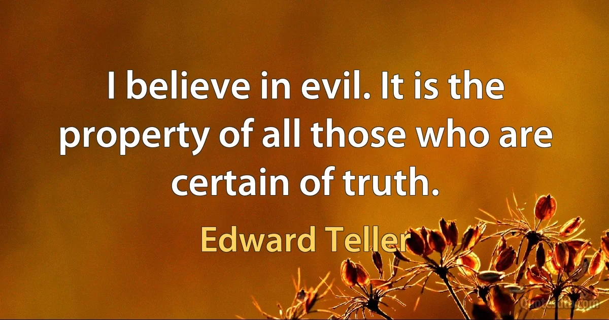 I believe in evil. It is the property of all those who are certain of truth. (Edward Teller)