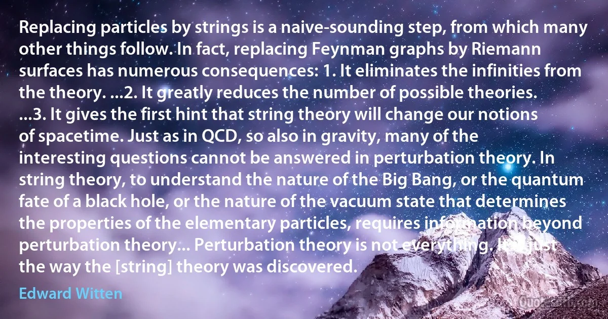 Replacing particles by strings is a naive-sounding step, from which many other things follow. In fact, replacing Feynman graphs by Riemann surfaces has numerous consequences: 1. It eliminates the infinities from the theory. ...2. It greatly reduces the number of possible theories. ...3. It gives the first hint that string theory will change our notions of spacetime. Just as in QCD, so also in gravity, many of the interesting questions cannot be answered in perturbation theory. In string theory, to understand the nature of the Big Bang, or the quantum fate of a black hole, or the nature of the vacuum state that determines the properties of the elementary particles, requires information beyond perturbation theory... Perturbation theory is not everything. It is just the way the [string] theory was discovered. (Edward Witten)