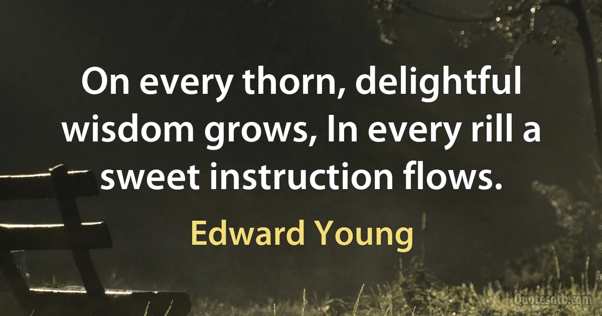 On every thorn, delightful wisdom grows, In every rill a sweet instruction flows. (Edward Young)