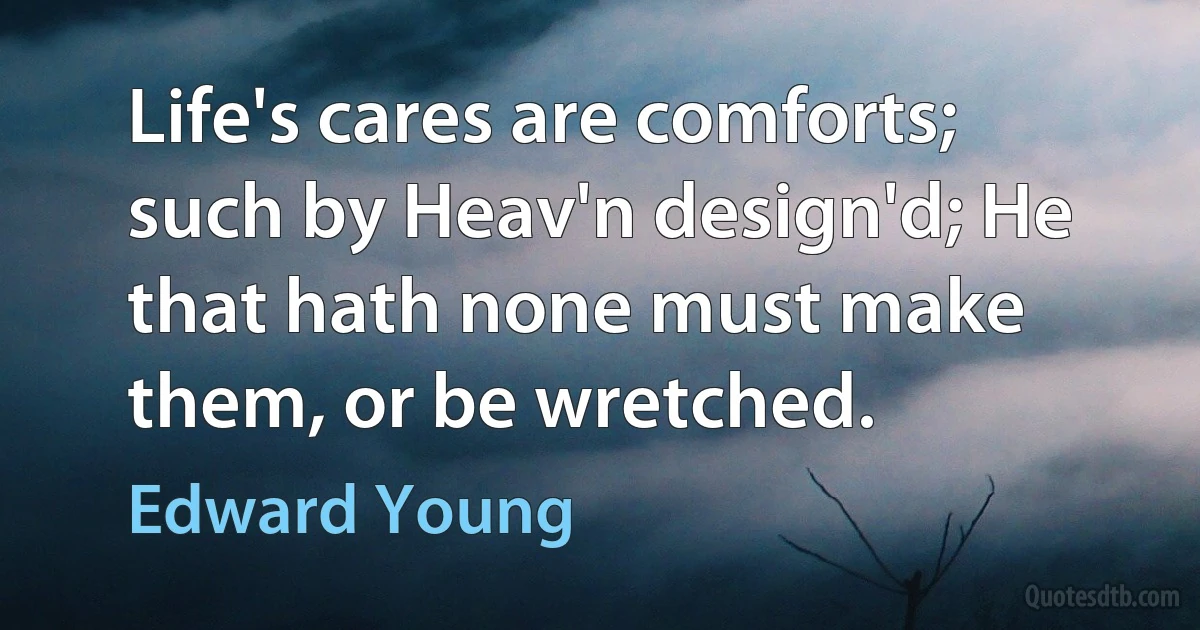 Life's cares are comforts; such by Heav'n design'd; He that hath none must make them, or be wretched. (Edward Young)