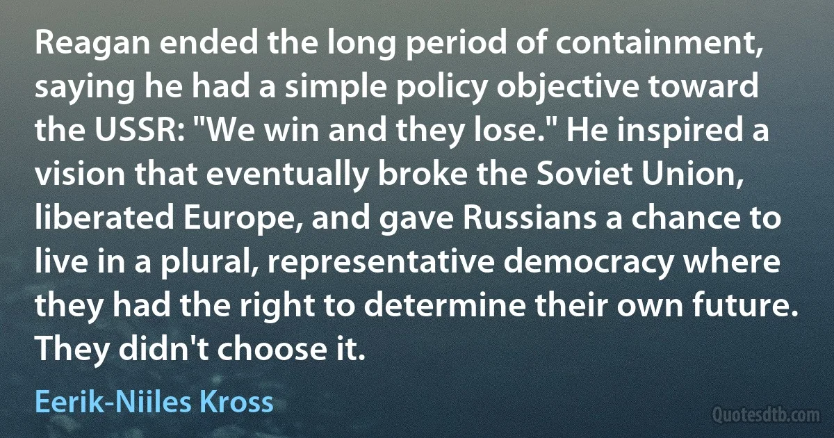 Reagan ended the long period of containment, saying he had a simple policy objective toward the USSR: "We win and they lose." He inspired a vision that eventually broke the Soviet Union, liberated Europe, and gave Russians a chance to live in a plural, representative democracy where they had the right to determine their own future. They didn't choose it. (Eerik-Niiles Kross)