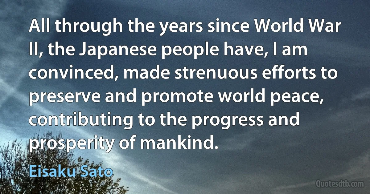 All through the years since World War II, the Japanese people have, I am convinced, made strenuous efforts to preserve and promote world peace, contributing to the progress and prosperity of mankind. (Eisaku Sato)