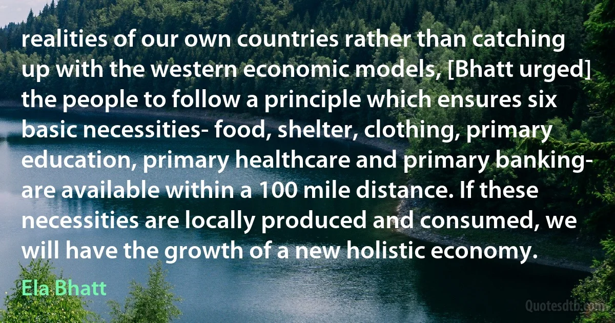 realities of our own countries rather than catching up with the western economic models, [Bhatt urged] the people to follow a principle which ensures six basic necessities- food, shelter, clothing, primary education, primary healthcare and primary banking- are available within a 100 mile distance. If these necessities are locally produced and consumed, we will have the growth of a new holistic economy. (Ela Bhatt)