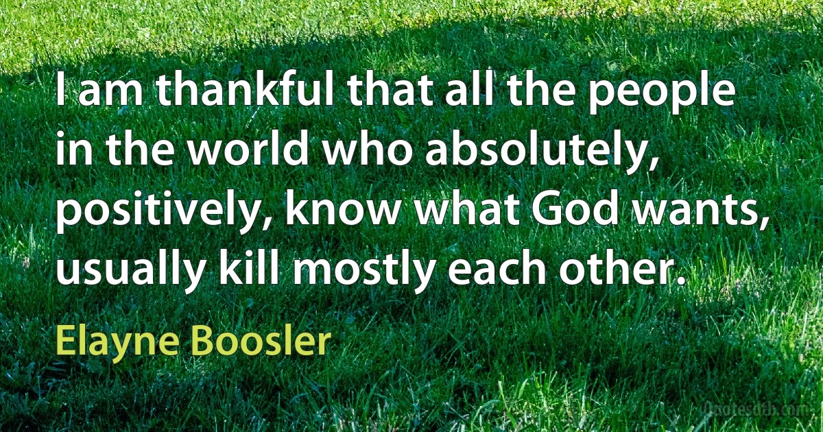 I am thankful that all the people in the world who absolutely, positively, know what God wants, usually kill mostly each other. (Elayne Boosler)