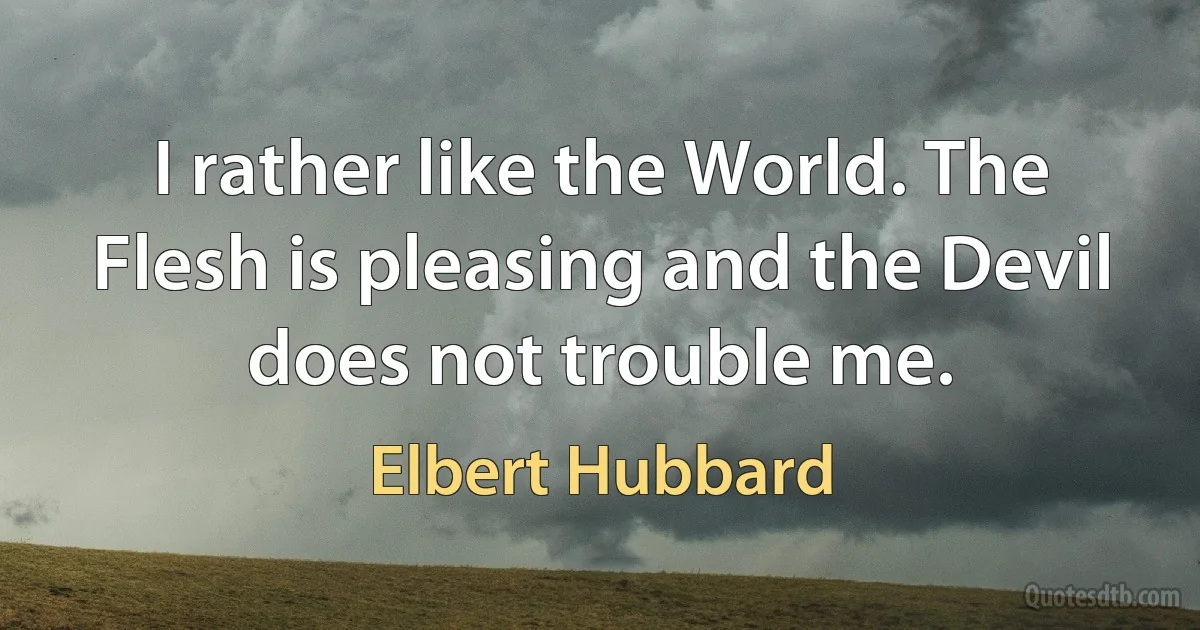 I rather like the World. The Flesh is pleasing and the Devil does not trouble me. (Elbert Hubbard)