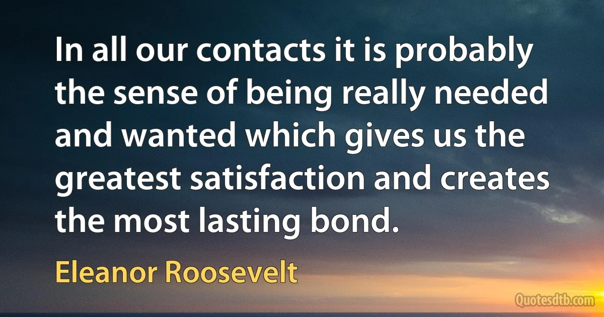 In all our contacts it is probably the sense of being really needed and wanted which gives us the greatest satisfaction and creates the most lasting bond. (Eleanor Roosevelt)