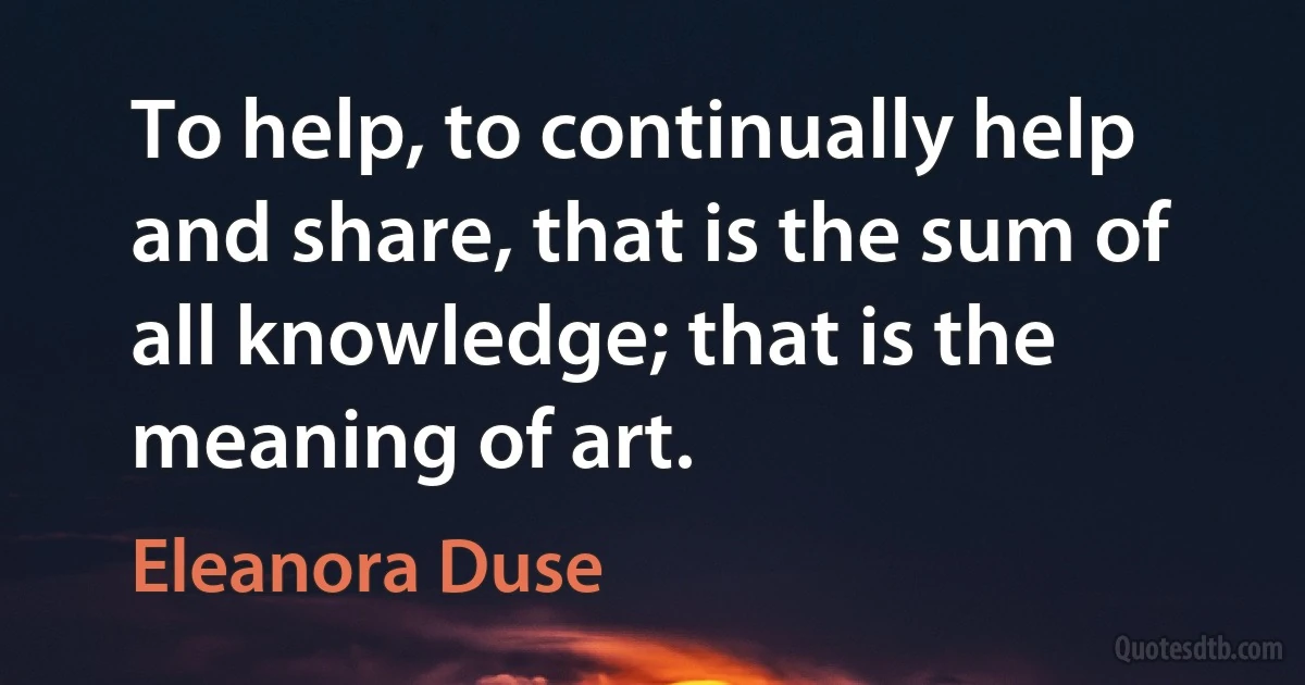 To help, to continually help and share, that is the sum of all knowledge; that is the meaning of art. (Eleanora Duse)