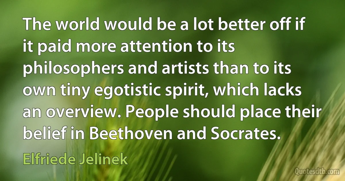 The world would be a lot better off if it paid more attention to its philosophers and artists than to its own tiny egotistic spirit, which lacks an overview. People should place their belief in Beethoven and Socrates. (Elfriede Jelinek)