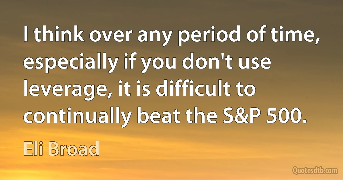 I think over any period of time, especially if you don't use leverage, it is difficult to continually beat the S&P 500. (Eli Broad)