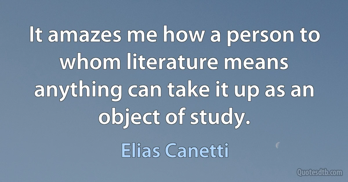 It amazes me how a person to whom literature means anything can take it up as an object of study. (Elias Canetti)