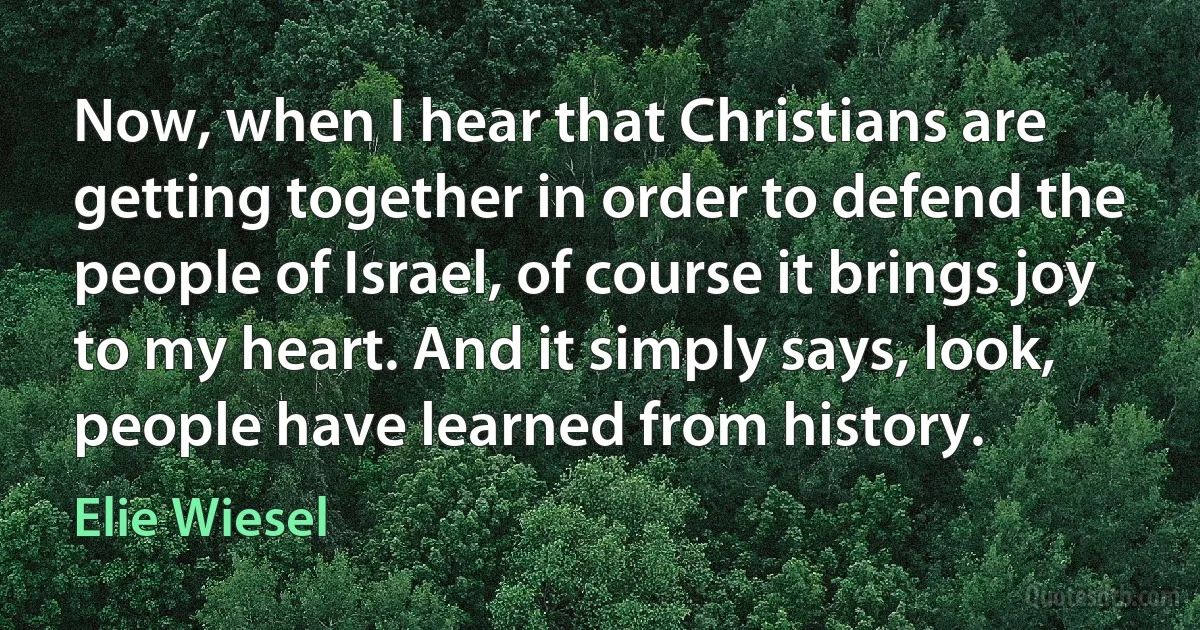 Now, when I hear that Christians are getting together in order to defend the people of Israel, of course it brings joy to my heart. And it simply says, look, people have learned from history. (Elie Wiesel)