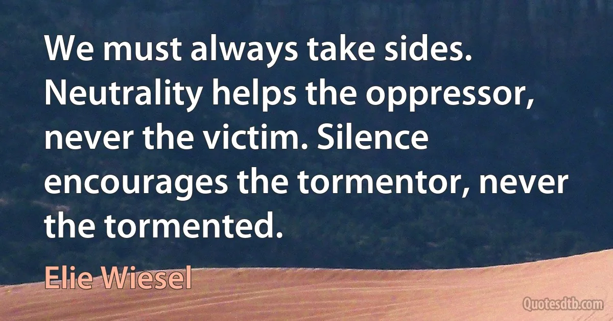 We must always take sides. Neutrality helps the oppressor, never the victim. Silence encourages the tormentor, never the tormented. (Elie Wiesel)