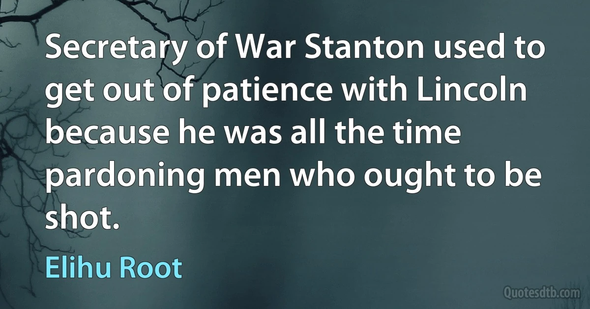 Secretary of War Stanton used to get out of patience with Lincoln because he was all the time pardoning men who ought to be shot. (Elihu Root)