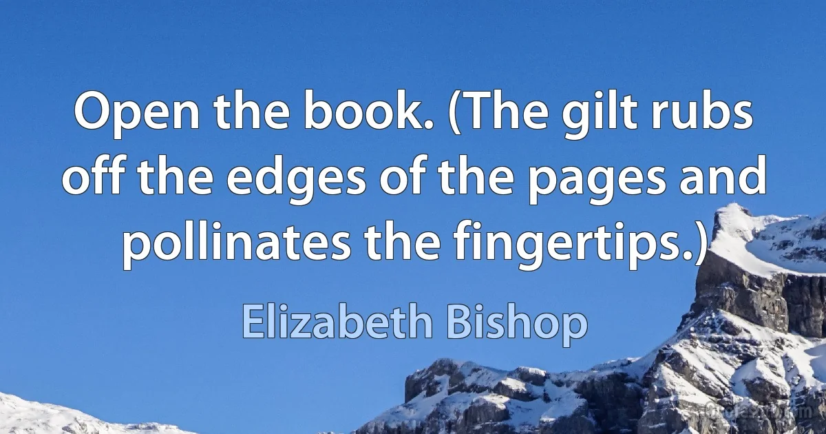 Open the book. (The gilt rubs off the edges of the pages and pollinates the fingertips.) (Elizabeth Bishop)