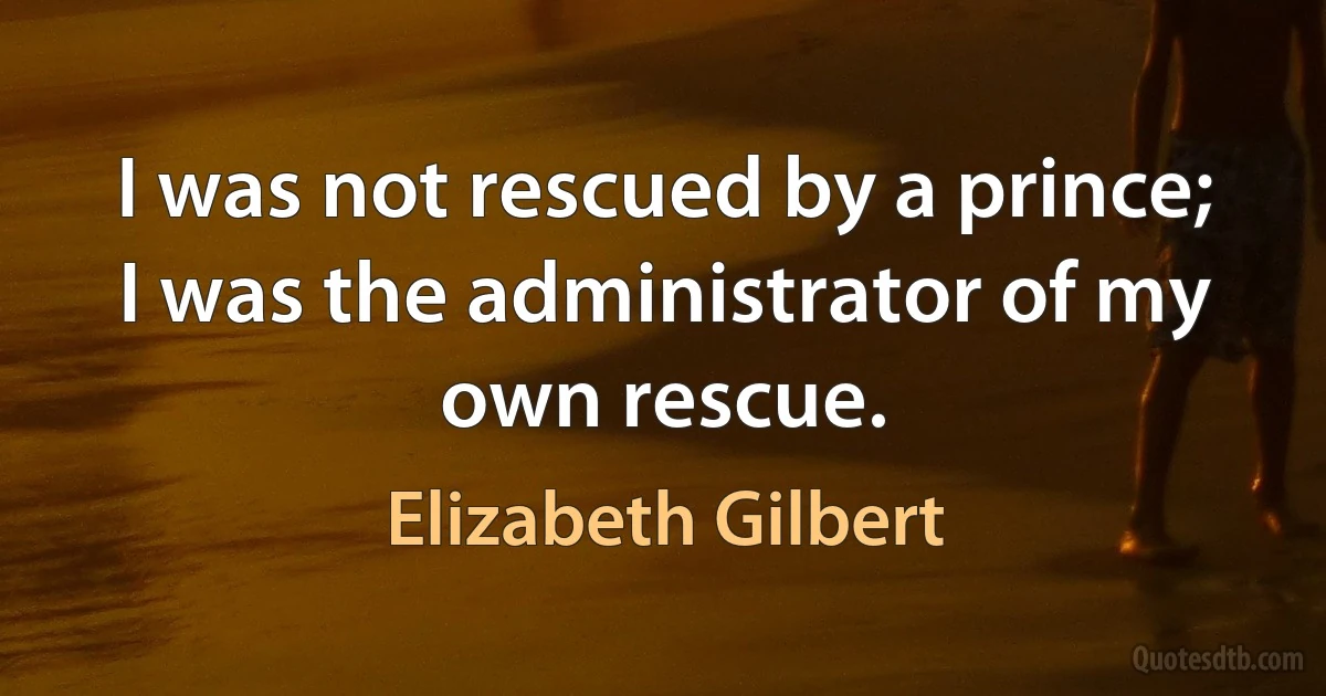 I was not rescued by a prince; I was the administrator of my own rescue. (Elizabeth Gilbert)