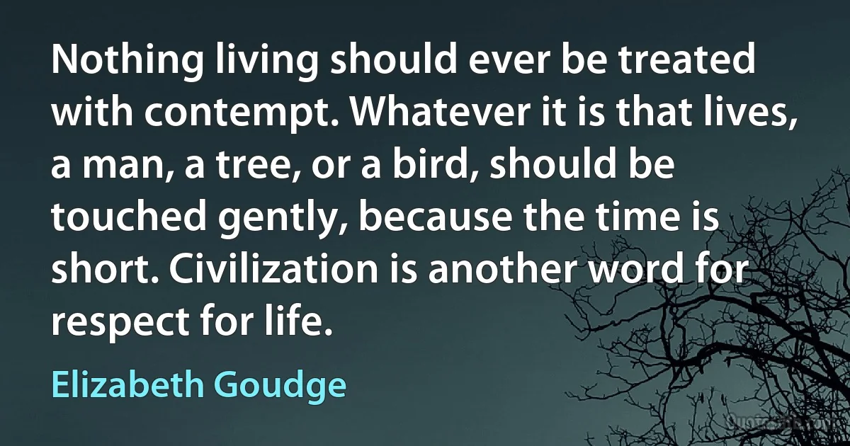 Nothing living should ever be treated with contempt. Whatever it is that lives, a man, a tree, or a bird, should be touched gently, because the time is short. Civilization is another word for respect for life. (Elizabeth Goudge)