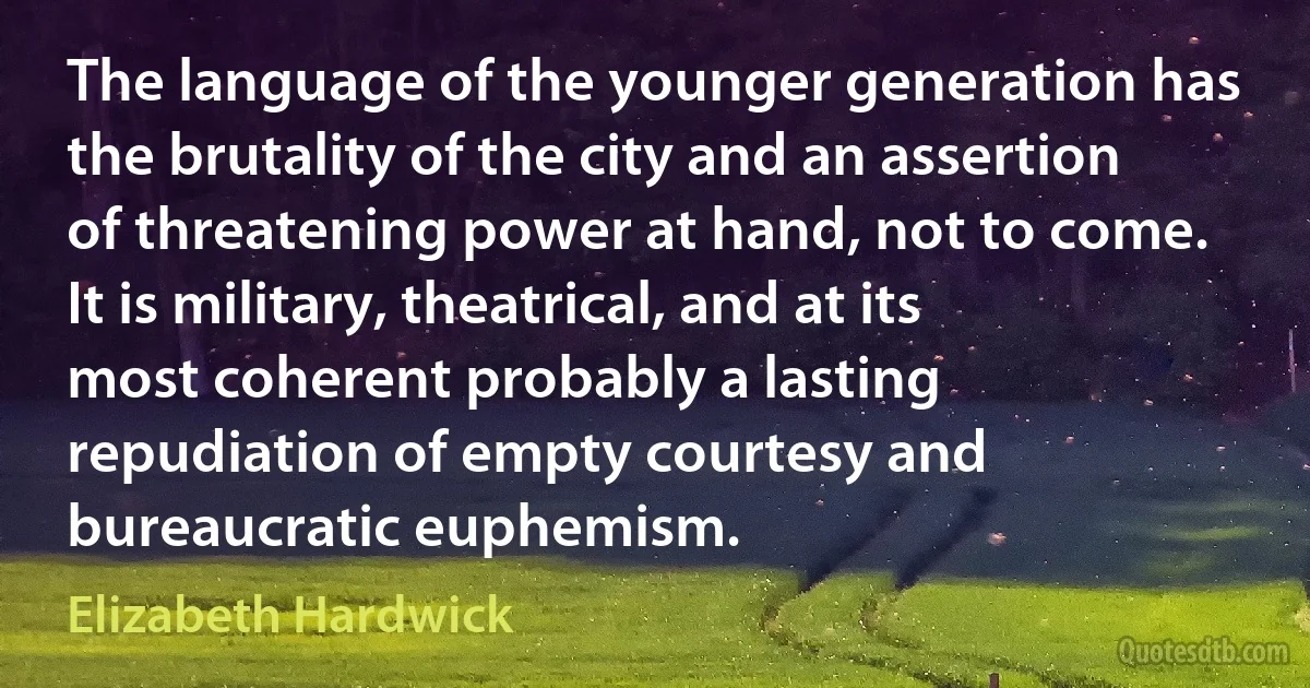 The language of the younger generation has the brutality of the city and an assertion of threatening power at hand, not to come. It is military, theatrical, and at its most coherent probably a lasting repudiation of empty courtesy and bureaucratic euphemism. (Elizabeth Hardwick)