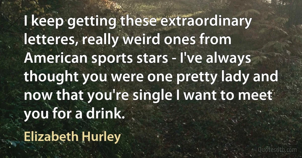 I keep getting these extraordinary letteres, really weird ones from American sports stars - I've always thought you were one pretty lady and now that you're single I want to meet you for a drink. (Elizabeth Hurley)