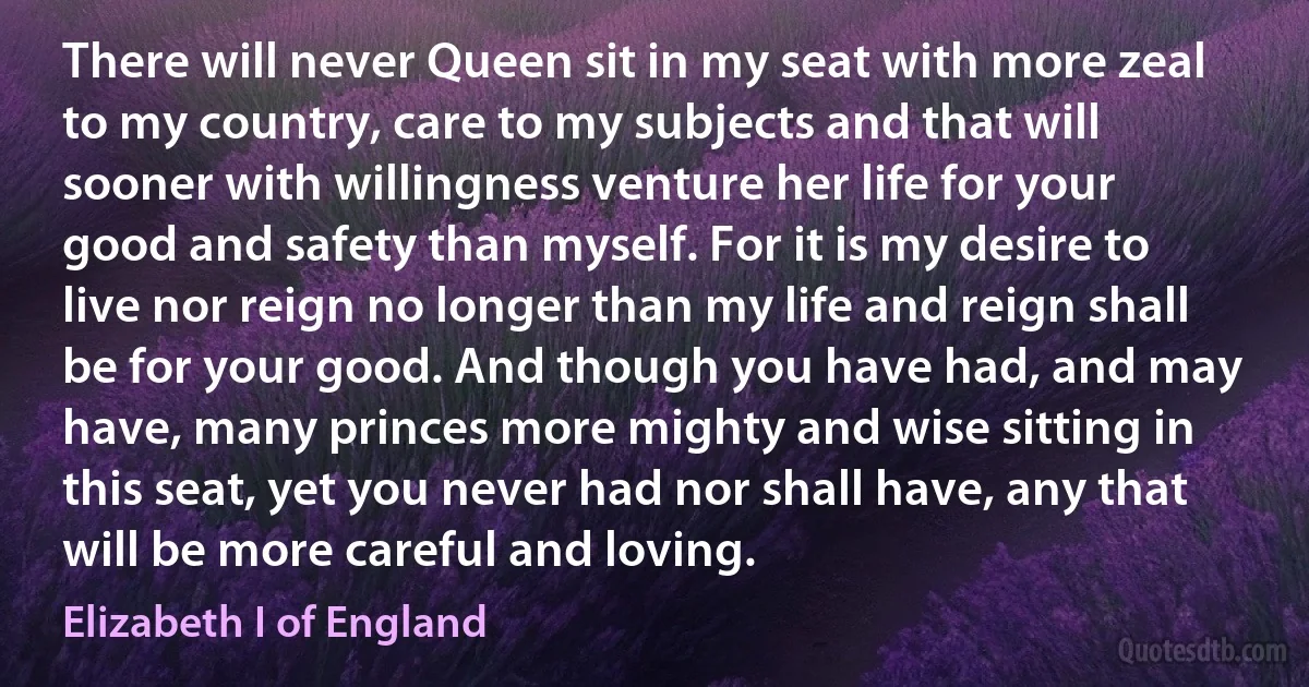 There will never Queen sit in my seat with more zeal to my country, care to my subjects and that will sooner with willingness venture her life for your good and safety than myself. For it is my desire to live nor reign no longer than my life and reign shall be for your good. And though you have had, and may have, many princes more mighty and wise sitting in this seat, yet you never had nor shall have, any that will be more careful and loving. (Elizabeth I of England)