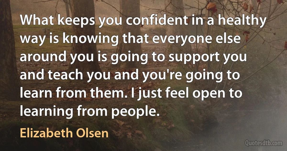 What keeps you confident in a healthy way is knowing that everyone else around you is going to support you and teach you and you're going to learn from them. I just feel open to learning from people. (Elizabeth Olsen)