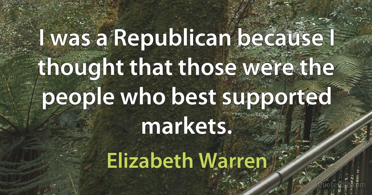 I was a Republican because I thought that those were the people who best supported markets. (Elizabeth Warren)