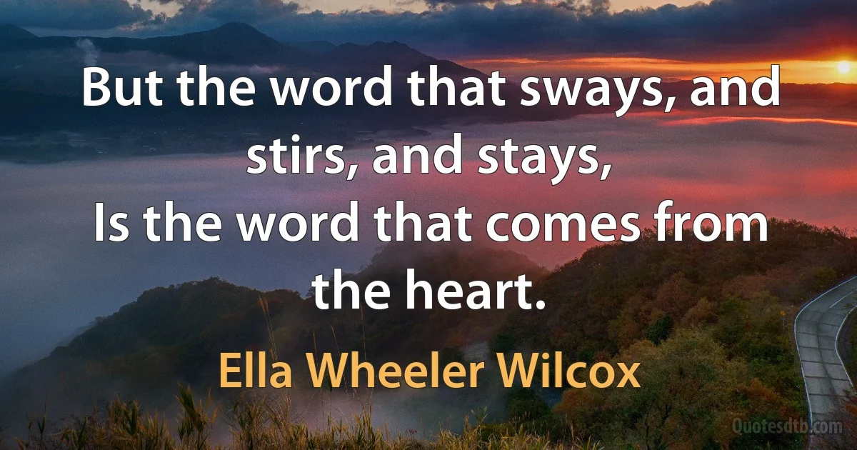 But the word that sways, and stirs, and stays,
Is the word that comes from the heart. (Ella Wheeler Wilcox)