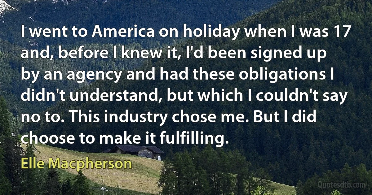 I went to America on holiday when I was 17 and, before I knew it, I'd been signed up by an agency and had these obligations I didn't understand, but which I couldn't say no to. This industry chose me. But I did choose to make it fulfilling. (Elle Macpherson)