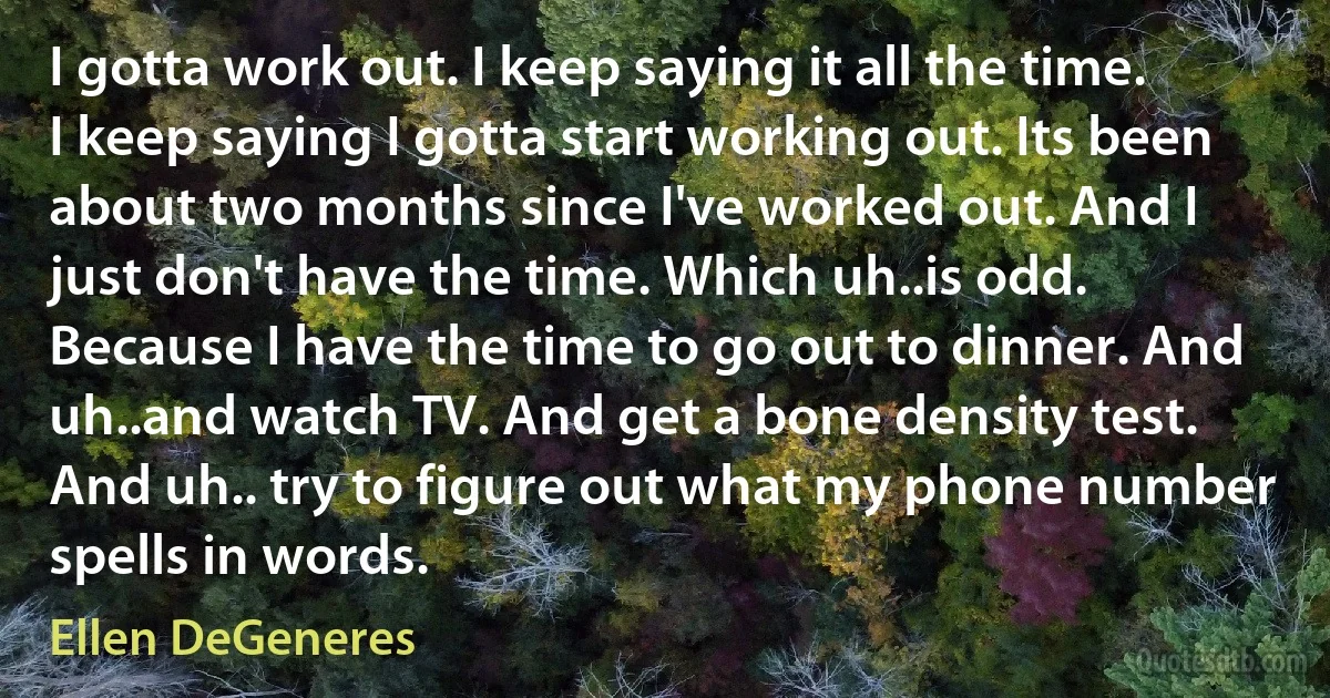 I gotta work out. I keep saying it all the time. I keep saying I gotta start working out. Its been about two months since I've worked out. And I just don't have the time. Which uh..is odd. Because I have the time to go out to dinner. And uh..and watch TV. And get a bone density test. And uh.. try to figure out what my phone number spells in words. (Ellen DeGeneres)