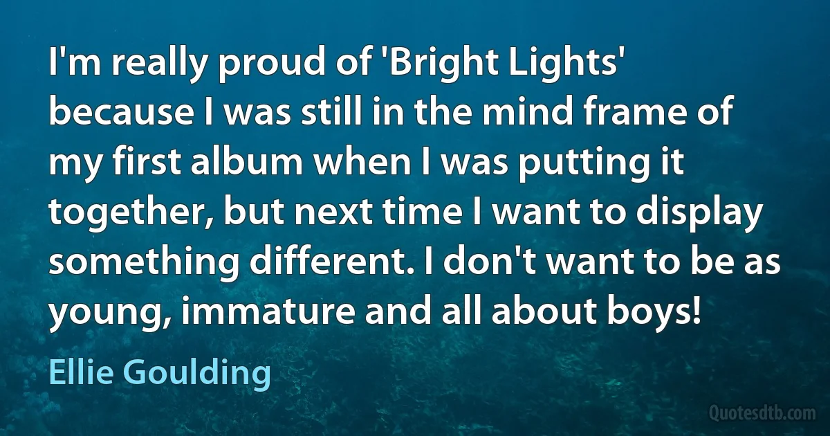 I'm really proud of 'Bright Lights' because I was still in the mind frame of my first album when I was putting it together, but next time I want to display something different. I don't want to be as young, immature and all about boys! (Ellie Goulding)