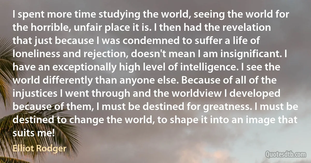 I spent more time studying the world, seeing the world for the horrible, unfair place it is. I then had the revelation that just because I was condemned to suffer a life of loneliness and rejection, doesn't mean I am insignificant. I have an exceptionally high level of intelligence. I see the world differently than anyone else. Because of all of the injustices I went through and the worldview I developed because of them, I must be destined for greatness. I must be destined to change the world, to shape it into an image that suits me! (Elliot Rodger)