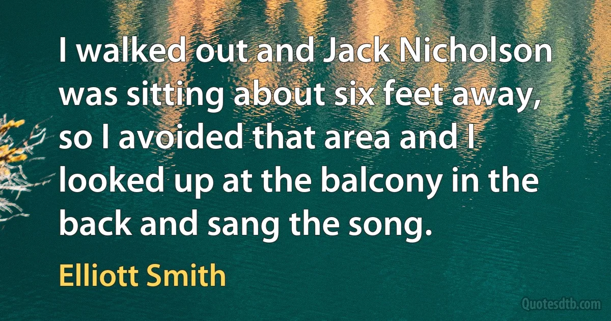 I walked out and Jack Nicholson was sitting about six feet away, so I avoided that area and I looked up at the balcony in the back and sang the song. (Elliott Smith)