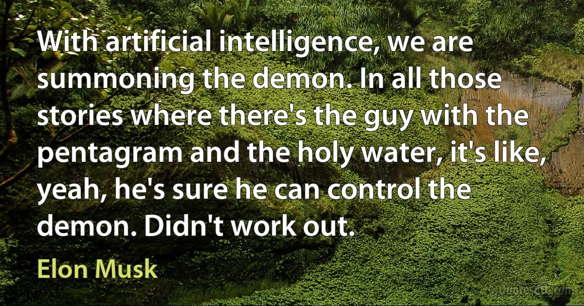 With artificial intelligence, we are summoning the demon. In all those stories where there's the guy with the pentagram and the holy water, it's like, yeah, he's sure he can control the demon. Didn't work out. (Elon Musk)