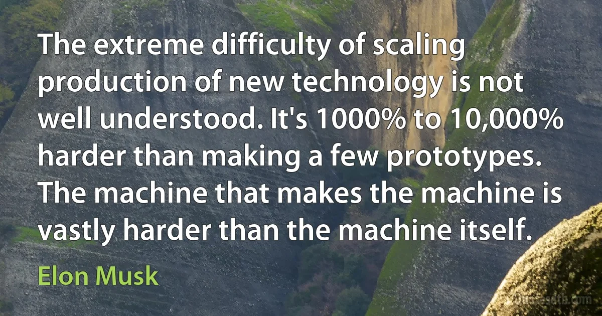 The extreme difficulty of scaling production of new technology is not well understood. It's 1000% to 10,000% harder than making a few prototypes. The machine that makes the machine is vastly harder than the machine itself. (Elon Musk)