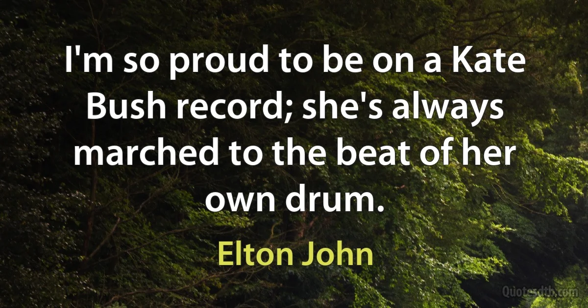 I'm so proud to be on a Kate Bush record; she's always marched to the beat of her own drum. (Elton John)