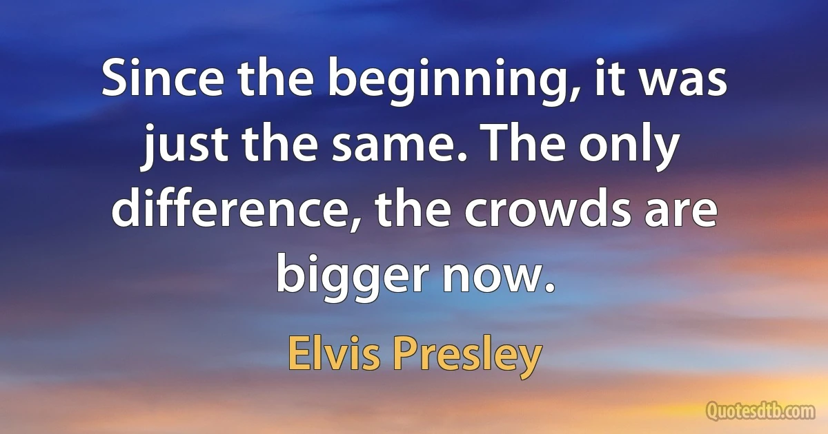 Since the beginning, it was just the same. The only difference, the crowds are bigger now. (Elvis Presley)