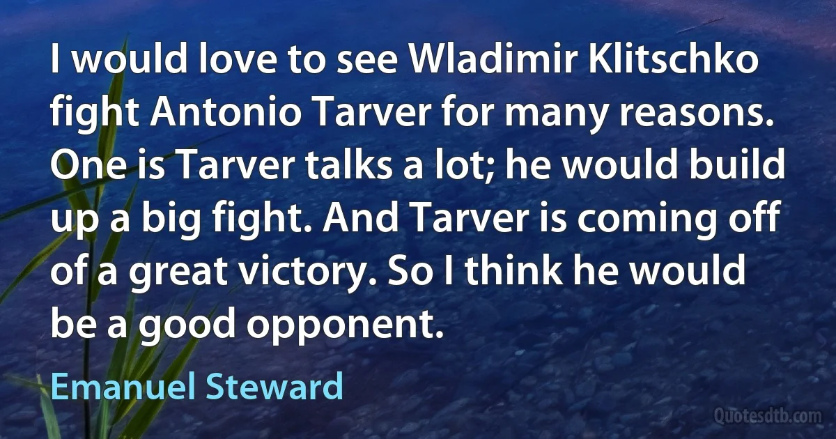 I would love to see Wladimir Klitschko fight Antonio Tarver for many reasons. One is Tarver talks a lot; he would build up a big fight. And Tarver is coming off of a great victory. So I think he would be a good opponent. (Emanuel Steward)