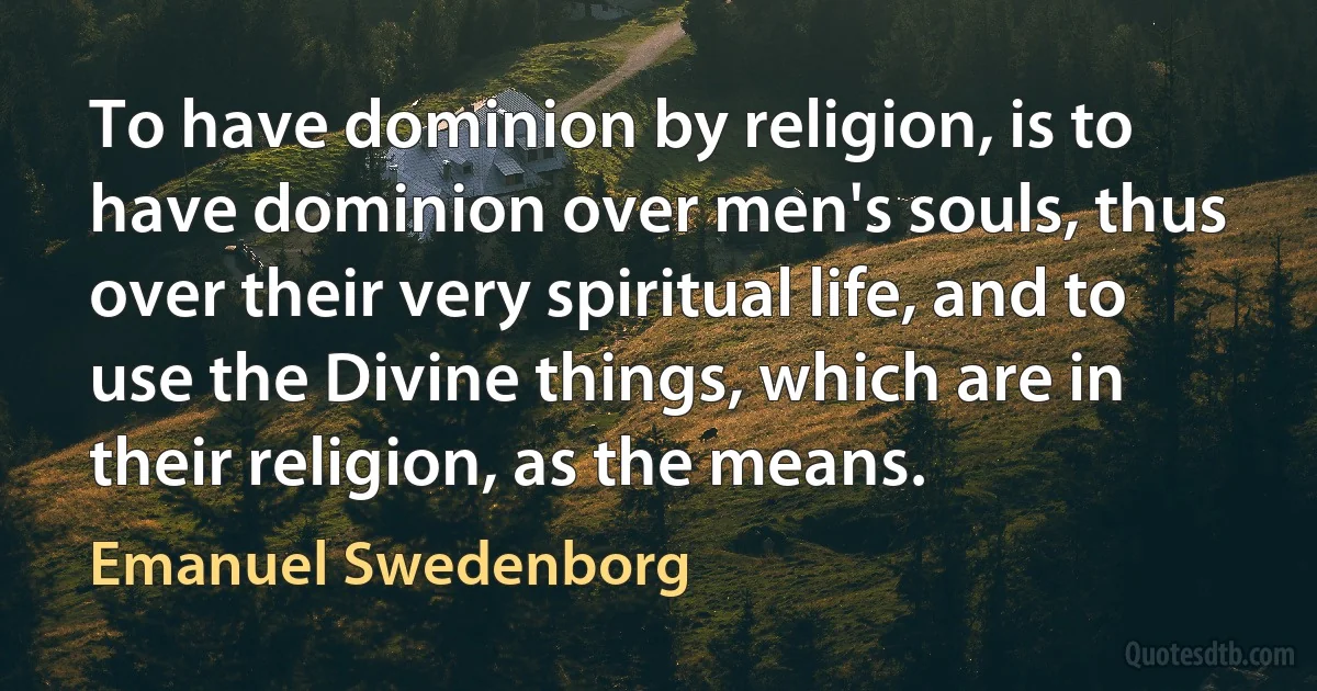 To have dominion by religion, is to have dominion over men's souls, thus over their very spiritual life, and to use the Divine things, which are in their religion, as the means. (Emanuel Swedenborg)