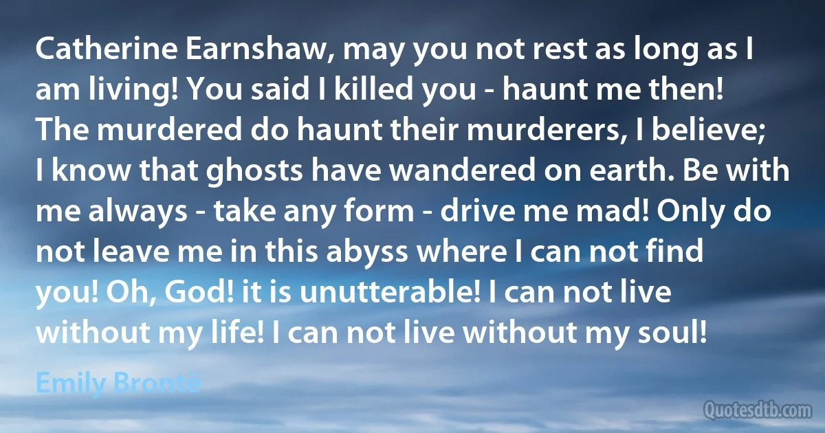 Catherine Earnshaw, may you not rest as long as I am living! You said I killed you - haunt me then! The murdered do haunt their murderers, I believe; I know that ghosts have wandered on earth. Be with me always - take any form - drive me mad! Only do not leave me in this abyss where I can not find you! Oh, God! it is unutterable! I can not live without my life! I can not live without my soul! (Emily Brontë)