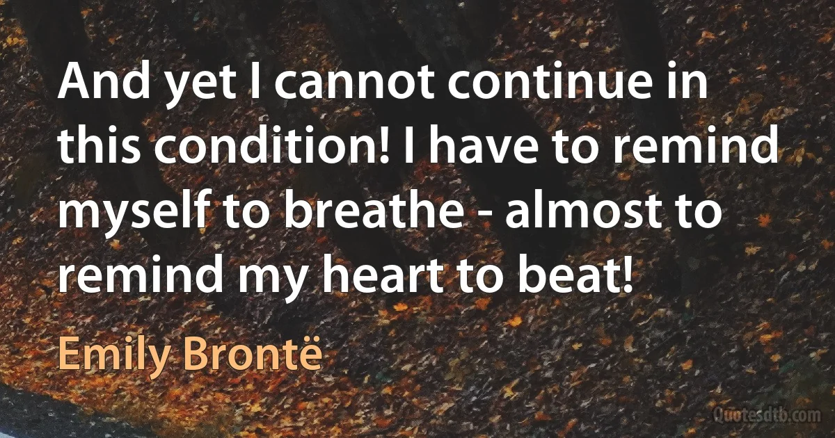 And yet I cannot continue in this condition! I have to remind myself to breathe - almost to remind my heart to beat! (Emily Brontë)