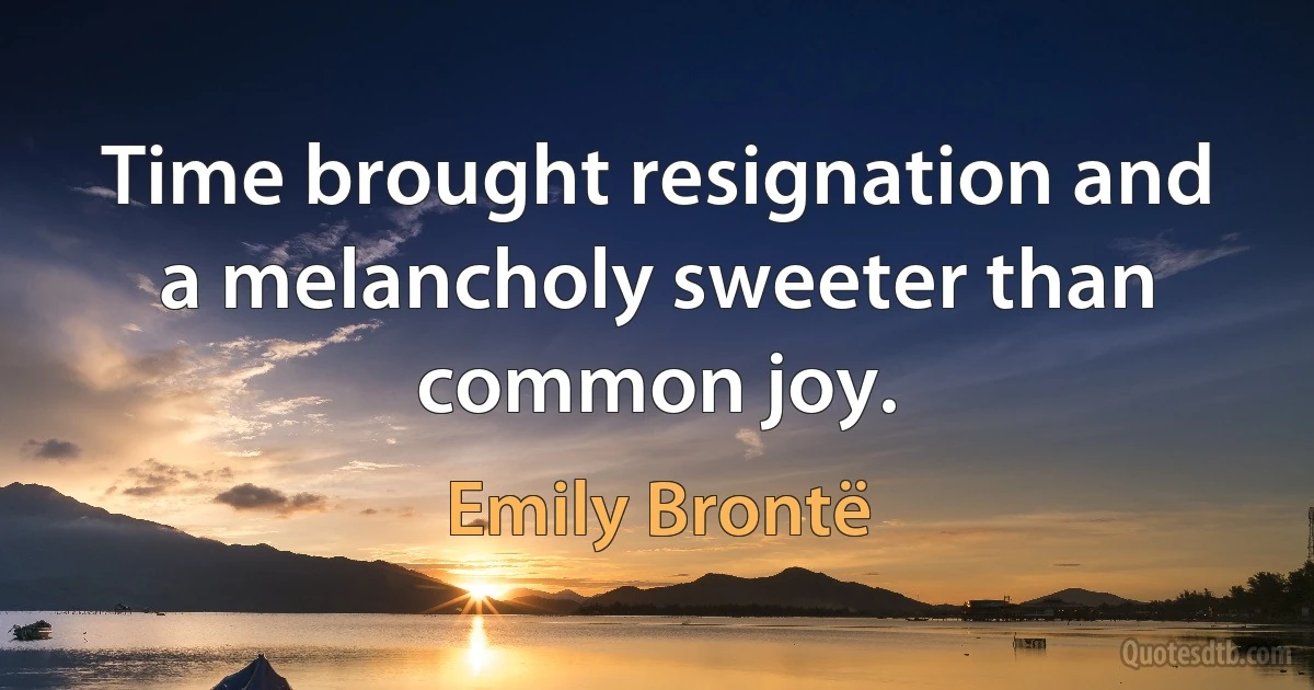 Time brought resignation and a melancholy sweeter than common joy. (Emily Brontë)