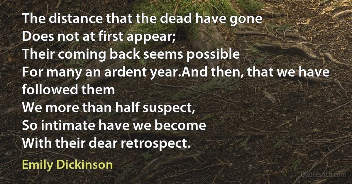 The distance that the dead have gone
Does not at first appear;
Their coming back seems possible
For many an ardent year.And then, that we have followed them
We more than half suspect,
So intimate have we become
With their dear retrospect. (Emily Dickinson)